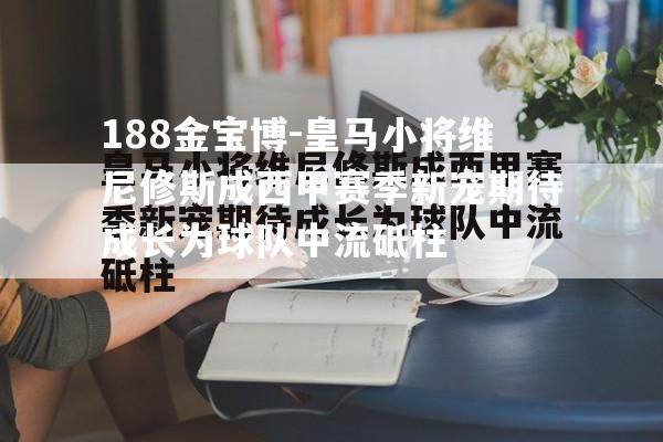 皇马小将维尼修斯成西甲赛季新宠期待成长为球队中流砥柱