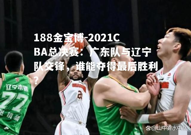 2021CBA总决赛：广东队与辽宁队交锋，谁能夺得最后胜利？