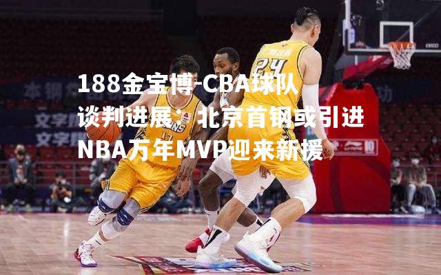 CBA球队谈判进展：北京首钢或引进NBA万年MVP迎来新援