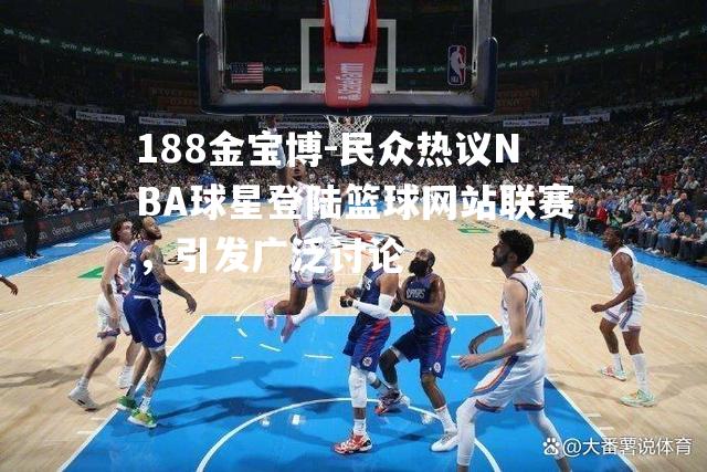 民众热议NBA球星登陆篮球网站联赛，引发广泛讨论