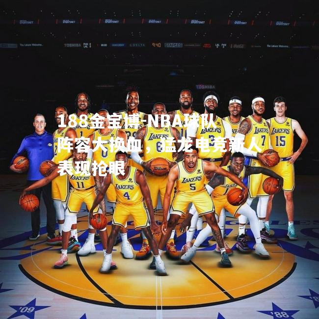 NBA球队阵容大换血，猛龙电竞新人表现抢眼