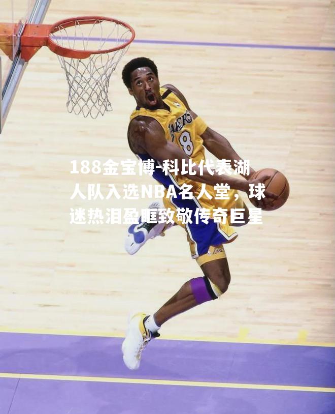 科比代表湖人队入选NBA名人堂，球迷热泪盈眶致敬传奇巨星